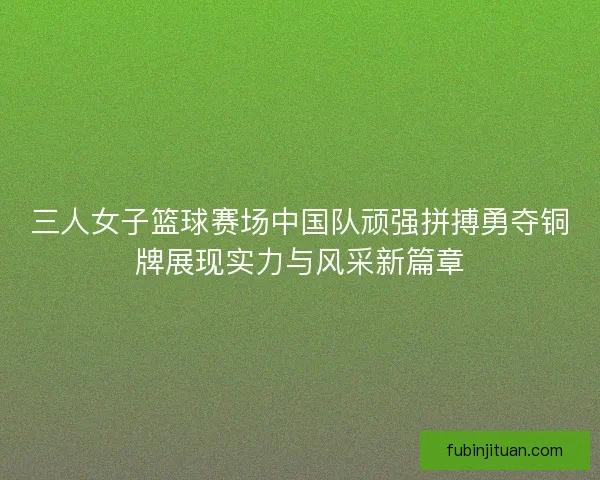 三人女子篮球赛场中国队顽强拼搏勇夺铜牌展现实力与风采新篇章