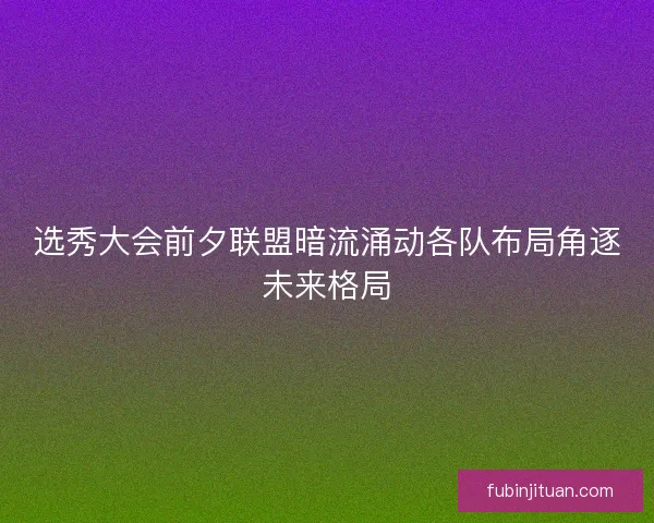 选秀大会前夕联盟暗流涌动各队布局角逐未来格局