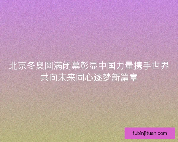 北京冬奥圆满闭幕彰显中国力量携手世界共向未来同心逐梦新篇章