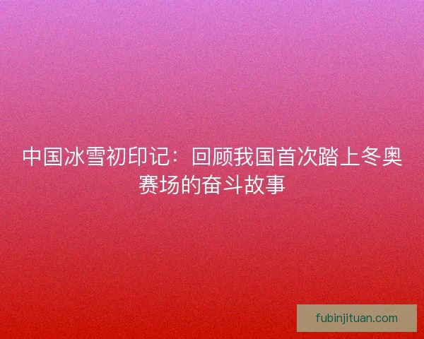 中国冰雪初印记：回顾我国首次踏上冬奥赛场的奋斗故事