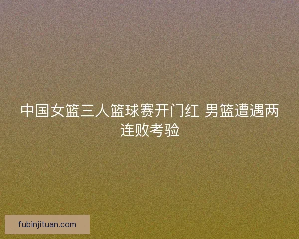 中国女篮三人篮球赛开门红 男篮遭遇两连败考验